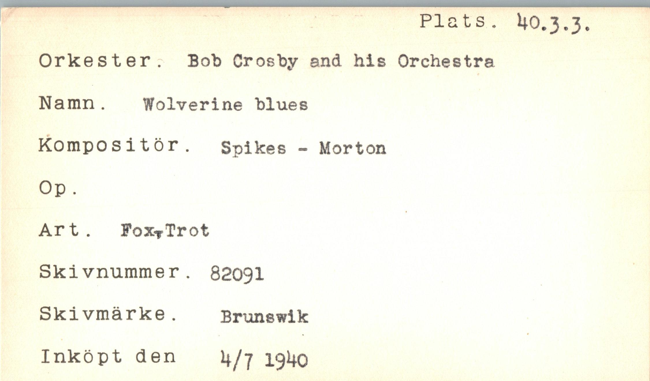  ﻿Plats. Ho.3.3.
Orkester. Bob Crosby and his Orchestra Namn . Wolverine blues Kompositör. Spikes - Morton Op.
Art. FoxTTrot Skivnummer. 82091 Skivmärke. Brunswik
Inköpt den 4/7 191*0